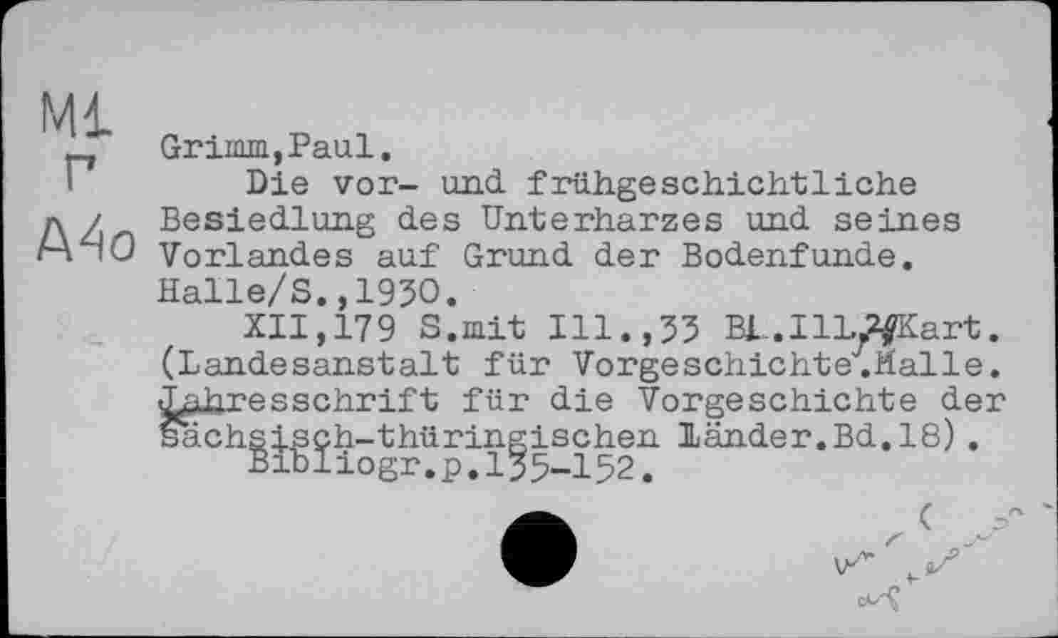 ﻿Ml
P
Mo
Grimm,Paul.
Die vor- und frühgeschichtliche Besiedlung des Unterharzes und seines Vorlandes auf Grund der Bodenfunde. Halle/S.,1950.
XII,179 S.mit Ill.,55 BL.IlL^fKart. (Landesanstalt für Vorgeschichte.Malle. Jahresschrift für die Vorgeschichte der sächsisch-thüringischen Länder.Bd.18).
Brbliogr.p.I55-I52.